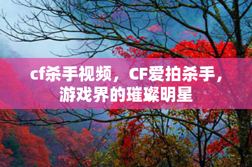 cf杀手视频，CF爱拍杀手，游戏界的璀璨明星