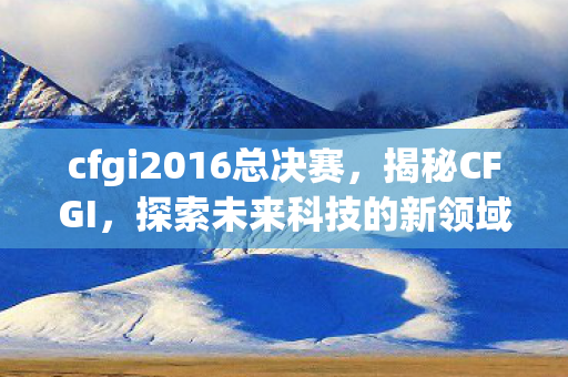 cfgi2016总决赛，揭秘CFGI，探索未来科技的新领域