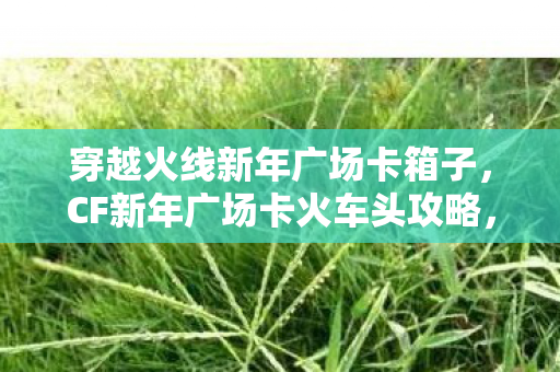 穿越火线新年广场卡箱子，CF新年广场卡火车头攻略，掌握技巧，轻松成为战场霸主！