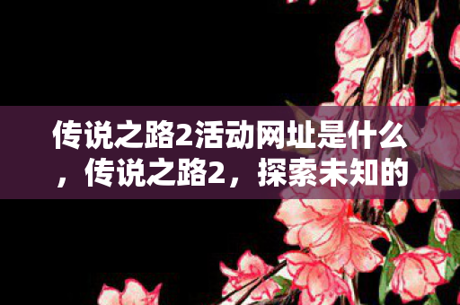 传说之路2活动网址是什么，传说之路2，探索未知的奇幻之旅