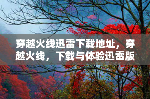 穿越火线迅雷下载地址，穿越火线，下载与体验迅雷版
