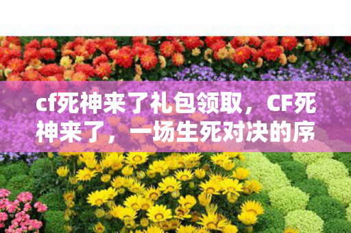 cf死神来了礼包领取，CF死神来了，一场生死对决的序幕拉开