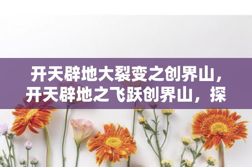 开天辟地大裂变之创界山，开天辟地之飞跃创界山，探寻新时代的科技奇迹与未来展望