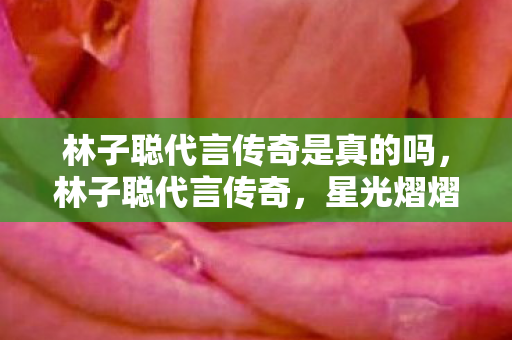 林子聪代言传奇是真的吗，林子聪代言传奇，星光熠熠的跨界之旅