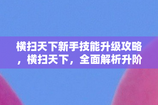 横扫天下新手技能升级攻略，横扫天下，全面解析升阶数据