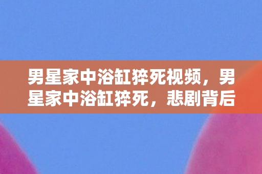 男星家中浴缸猝死视频，男星家中浴缸猝死，悲剧背后的真相与启示