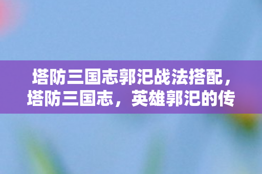 塔防三国志郭汜战法搭配，塔防三国志，英雄郭汜的传奇故事