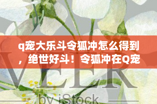 q宠大乐斗令狐冲怎么得到，绝世好斗！令狐冲在Q宠大乐斗中的风云传奇