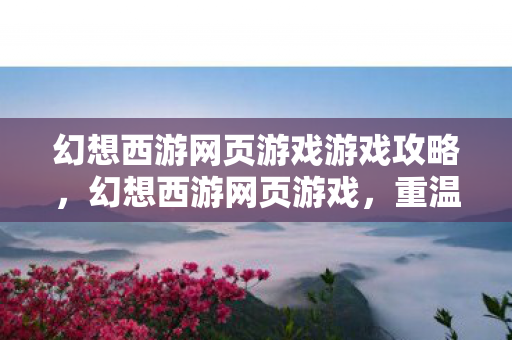 幻想西游网页游戏游戏攻略，幻想西游网页游戏，重温经典，探索奇幻世界
