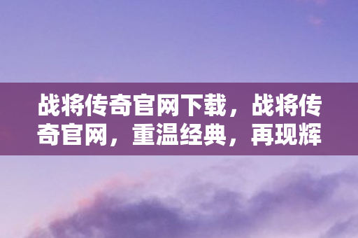 战将传奇官网下载，战将传奇官网，重温经典，再现辉煌