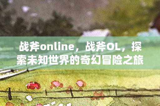 战斧online，战斧OL，探索未知世界的奇幻冒险之旅