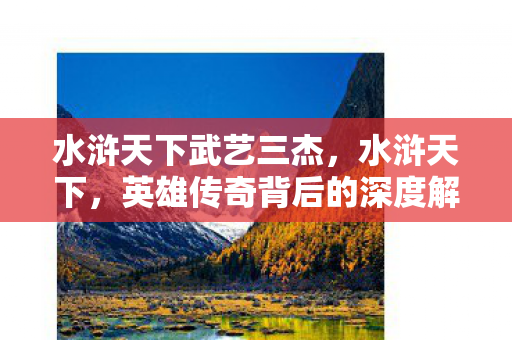 水浒天下武艺三杰，水浒天下，英雄传奇背后的深度解读