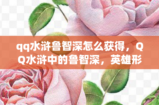 qq水浒鲁智深怎么获得，QQ水浒中的鲁智深，英雄形象深度解析