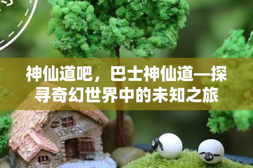 神仙道吧，巴士神仙道—探寻奇幻世界中的未知之旅