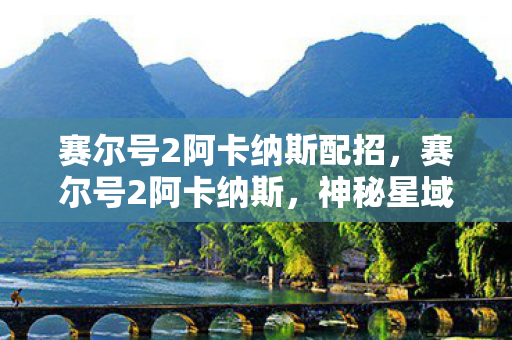 赛尔号2阿卡纳斯配招，赛尔号2阿卡纳斯，神秘星域的探索之旅