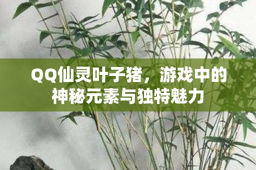 QQ仙灵叶子猪，游戏中的神秘元素与独特魅力