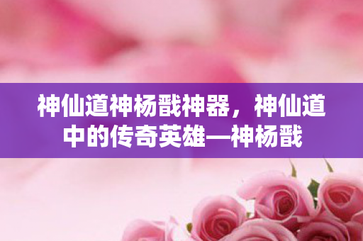 神仙道神杨戬神器，神仙道中的传奇英雄—神杨戬
