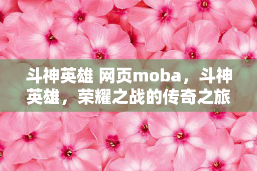 斗神英雄 网页moba，斗神英雄，荣耀之战的传奇之旅