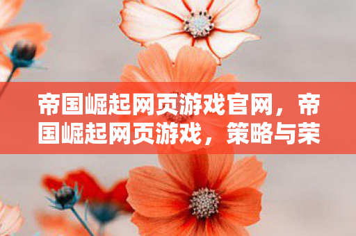 帝国崛起网页游戏官网，帝国崛起网页游戏，策略与荣耀的战场