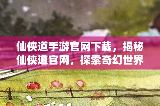 仙侠道手游官网下载，揭秘仙侠道官网，探索奇幻世界的门户