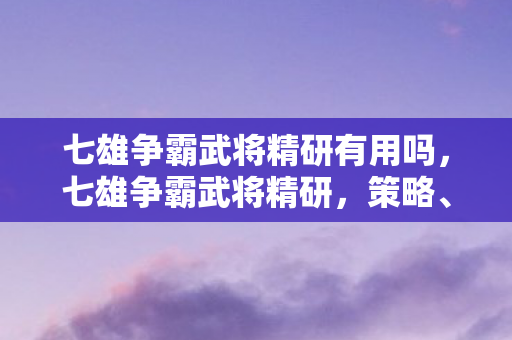 七雄争霸武将精研有用吗，七雄争霸武将精研，策略、技能与成长之路