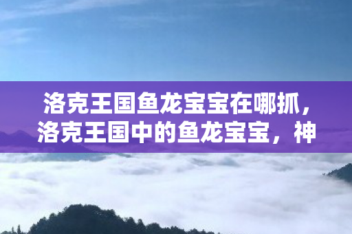 洛克王国鱼龙宝宝在哪抓，洛克王国中的鱼龙宝宝，神秘生物的魅力与奇幻之旅
