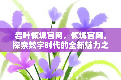 岩叶倾城官网，倾城官网，探索数字时代的全新魅力之源