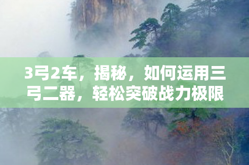 3弓2车，揭秘，如何运用三弓二器，轻松突破战力极限，实现超过百的实力提升！