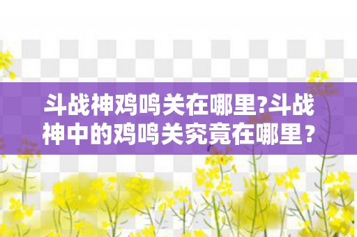 斗战神鸡鸣关在哪里?斗战神中的鸡鸣关究竟在哪里？一个神秘的关卡解密之旅