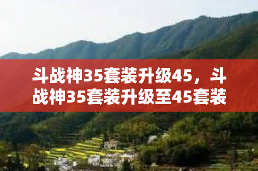 斗战神35套装升级45，斗战神35套装升级至45套装攻略详解