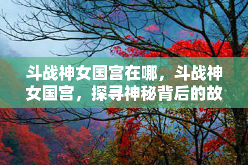 斗战神女国宫在哪，斗战神女国宫，探寻神秘背后的故事
