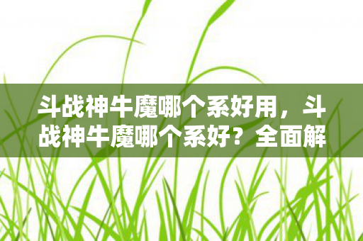 斗战神牛魔哪个系好用，斗战神牛魔哪个系好？全面解析牛魔各系特点助你做出选择