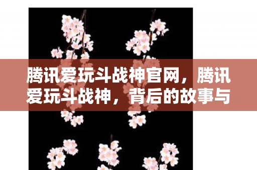 腾讯爱玩斗战神官网，腾讯爱玩斗战神，背后的故事与游戏魅力深度解析