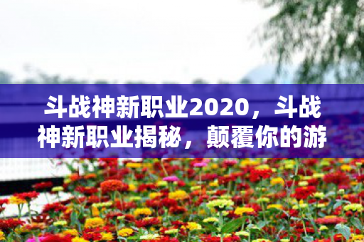 斗战神新职业2020，斗战神新职业揭秘，颠覆你的游戏体验