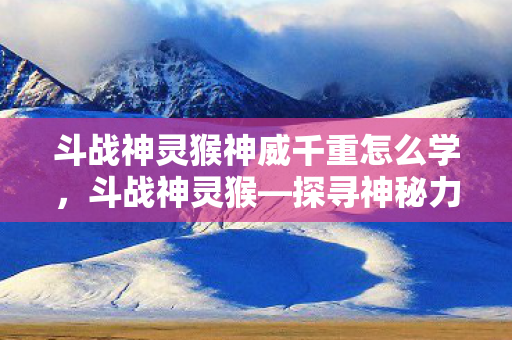 斗战神灵猴神威千重怎么学，斗战神灵猴—探寻神秘力量的起源