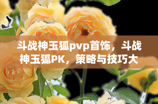 斗战神玉狐pvp首饰，斗战神玉狐PK，策略与技巧大解析