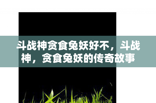 斗战神贪食兔妖好不，斗战神，贪食兔妖的传奇故事