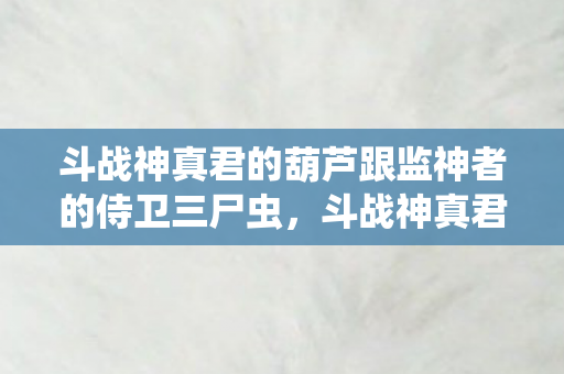 斗战神真君的葫芦跟监神者的侍卫三尸虫，斗战神真君的葫芦，神秘力量的起源与传承