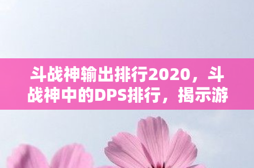 斗战神输出排行2020，斗战神中的DPS排行，揭示游戏中的顶尖输出角色
