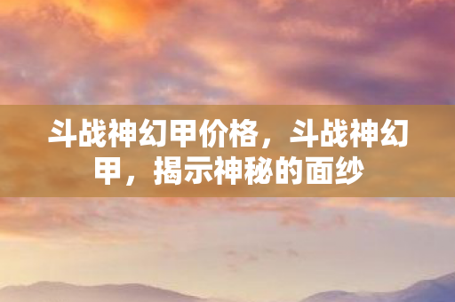 斗战神幻甲价格，斗战神幻甲，揭示神秘的面纱