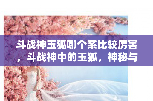 斗战神玉狐哪个系比较厉害，斗战神中的玉狐，神秘与魅力的完美结合