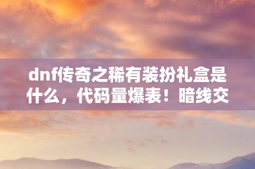 dnf传奇之稀有装扮礼盒是什么,代码量爆表!暗线交织的DNF传奇礼盒,头皮发麻的虚拟人生序章 dnf传奇之稀有装扮礼盒是什么,代码量爆表!暗线交织的DNF传奇礼盒,头皮发麻的虚拟人生序章