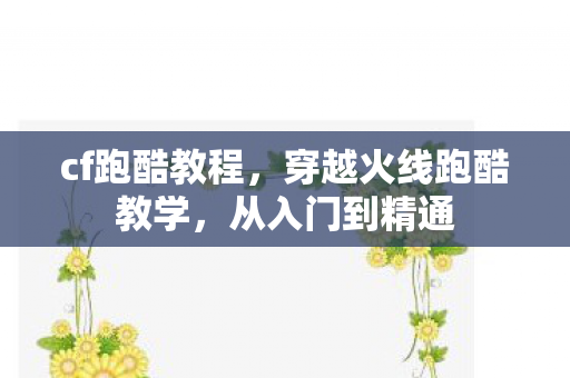 cf跑酷教程，穿越火线跑酷教学，从入门到精通