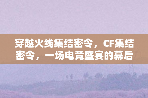 穿越火线集结密令，CF集结密令，一场电竞盛宴的幕后策划与行动指南