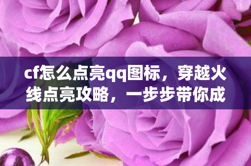 cf怎么点亮qq图标，穿越火线点亮攻略，一步步带你成为高手玩家