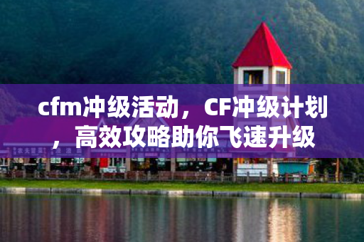 cfm冲级活动，CF冲级计划，高效攻略助你飞速升级