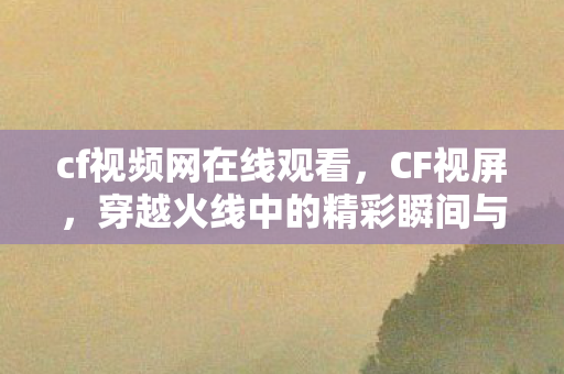 cf视频网在线观看，CF视屏，穿越火线中的精彩瞬间与战术解析