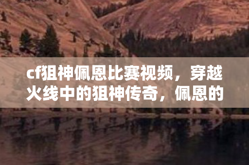 cf狙神佩恩比赛视频，穿越火线中的狙神传奇，佩恩的崛起之路
