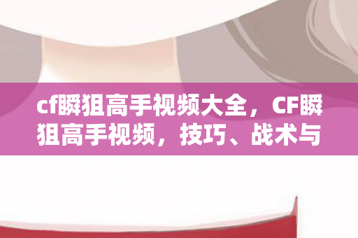 cf瞬狙高手视频大全，CF瞬狙高手视频，技巧、战术与实战经验分享