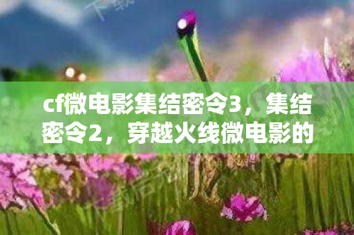 cf微电影集结密令3，集结密令2，穿越火线微电影的热血续篇